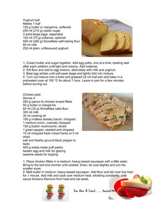 Im Not A Chef.......Salie292
Yoghurt loaf
Makes 1 loaf
125 g butter or margarine, softened
250 ml (210 g) castor sugar
3 extra-large eggs, separated
125 ml (75 g) sultanas, optional
500 ml (280 g) Snowflake self-raising flour
60 ml milk
250 ml plain, unflavoured yoghurt
1. Cream butter and sugar together. Add egg yolks, one at a time, beating well
after each addition until light and creamy. Add sultanas.
2. Sift flour and add to egg mixture, alternately with milk and yoghurt.
3. Beat egg whites until soft peak stage and lightly fold into mixture.
4. Turn out mixture into a lined and greased 22 cm loaf pan and bake in a
preheated oven at 150 °C for about 1 hour. Leave in pan for a few minutes
before turning out
Chicken plait
Serves 4
500 g (about 4) chicken breast fillets
50 g butter or margarine
60 ml (35 g) Snowflake cake flour
300 ml milk
30 ml cooking oil
100 g rindless streaky bacon, chopped
1 medium onion, coarsely chopped
100 g button mushrooms, sliced
1 green pepper, seeded and chopped
15 ml chopped fresh mixed herbs or 5 ml
dried
salt and freshly ground black pepper to
taste
400 g ready-made puff pastry
beaten egg and milk for glazing
sesame seeds for topping
1. Place chicken fillets in a medium, heavy-based saucepan with a little water.
Bring to the boil and simmer until cooked. Drain, let cool slightly and cut into
smaller sizes.
2. Melt butter in medium, heavy-based saucepan. Add flour and stir over low heat
for 1 minute. Add milk and cook over medium heat, whisking constantly, until
sauce thickens.Remove from heat and set aside.
 