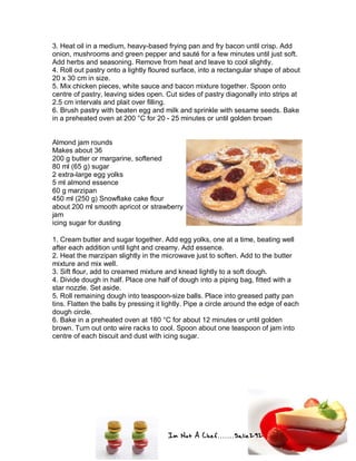 Im Not A Chef.......Salie292
3. Heat oil in a medium, heavy-based frying pan and fry bacon until crisp. Add
onion, mushrooms and green pepper and sauté for a few minutes until just soft.
Add herbs and seasoning. Remove from heat and leave to cool slightly.
4. Roll out pastry onto a lightly floured surface, into a rectangular shape of about
20 x 30 cm in size.
5. Mix chicken pieces, white sauce and bacon mixture together. Spoon onto
centre of pastry, leaving sides open. Cut sides of pastry diagonally into strips at
2.5 cm intervals and plait over filling.
6. Brush pastry with beaten egg and milk and sprinkle with sesame seeds. Bake
in a preheated oven at 200 °C for 20 - 25 minutes or until golden brown
Almond jam rounds
Makes about 36
200 g butter or margarine, softened
80 ml (65 g) sugar
2 extra-large egg yolks
5 ml almond essence
60 g marzipan
450 ml (250 g) Snowflake cake flour
about 200 ml smooth apricot or strawberry
jam
icing sugar for dusting
1. Cream butter and sugar together. Add egg yolks, one at a time, beating well
after each addition until light and creamy. Add essence.
2. Heat the marzipan slightly in the microwave just to soften. Add to the butter
mixture and mix well.
3. Sift flour, add to creamed mixture and knead lightly to a soft dough.
4. Divide dough in half. Place one half of dough into a piping bag, fitted with a
star nozzle. Set aside.
5. Roll remaining dough into teaspoon-size balls. Place into greased patty pan
tins. Flatten the balls by pressing it lightly. Pipe a circle around the edge of each
dough circle.
6. Bake in a preheated oven at 180 °C for about 12 minutes or until golden
brown. Turn out onto wire racks to cool. Spoon about one teaspoon of jam into
centre of each biscuit and dust with icing sugar.
 