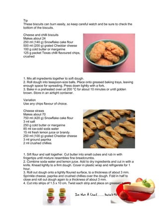 Im Not A Chef.......Salie292
Tip
These biscuits can burn easily, so keep careful watch and be sure to check the
bottom of the biscuits.
Cheese and chilli biscuits
Makes about 24
250 ml (140 g) Snowflake cake flour
500 ml (200 g) grated Cheddar cheese
100 g cold butter or margarine
125 g packet Texas chilli flavoured chips,
crushed
1. Mix all ingredients together to soft dough.
2. Roll dough into teaspoon-size balls. Place onto greased baking trays, leaving
enough space for spreading. Press down lightly with a fork.
3. Bake in a preheated oven at 200 °C for about 10 minutes or until golden
brown. Store in an airtight container.
Variation
Use any chips flavour of choice.
Cheese straws
Makes about 70
750 ml (420 g) Snowflake cake flour
3 ml salt
250 g cold butter or margarine
85 ml ice-cold soda water
15 ml fresh lemon juice or brandy
250 ml (100 g) grated Cheddar cheese
3 ml ground paprika
2 ml crushed chillies
1. Sift flour and salt together. Cut butter into small cubes and rub in with
fingertips until mixture resembles fine breadcrumbs.
2. Combine soda water and lemon juice. Add to dry ingredients and cut in with a
knife. Knead lightly to a firm dough. Cover in plastic wrap and refrigerate for 1
hour.
3. Roll out dough onto a lightly floured surface, to a thickness of about 3 mm.
Sprinkle cheese, paprika and crushed chillies over the dough. Fold in half to
close and roll out dough again to a thickness of about 3 mm.
4. Cut into strips of 1.5 x 10 cm. Twist each strip and place on greased baking
 