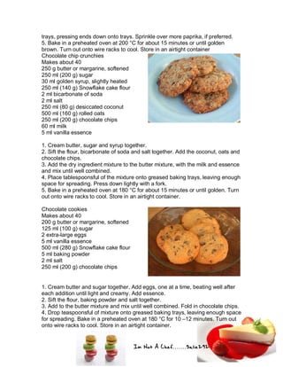 Im Not A Chef.......Salie292
trays, pressing ends down onto trays. Sprinkle over more paprika, if preferred.
5. Bake in a preheated oven at 200 °C for about 15 minutes or until golden
brown. Turn out onto wire racks to cool. Store in an airtight container
Chocolate chip crunchies
Makes about 40
250 g butter or margarine, softened
250 ml (200 g) sugar
30 ml golden syrup, slightly heated
250 ml (140 g) Snowflake cake flour
2 ml bicarbonate of soda
2 ml salt
250 ml (80 g) desiccated coconut
500 ml (160 g) rolled oats
250 ml (200 g) chocolate chips
60 ml milk
5 ml vanilla essence
1. Cream butter, sugar and syrup together.
2. Sift the flour, bicarbonate of soda and salt together. Add the coconut, oats and
chocolate chips.
3. Add the dry ingredient mixture to the butter mixture, with the milk and essence
and mix until well combined.
4. Place tablespoonsful of the mixture onto greased baking trays, leaving enough
space for spreading. Press down lightly with a fork.
5. Bake in a preheated oven at 180 °C for about 15 minutes or until golden. Turn
out onto wire racks to cool. Store in an airtight container.
Chocolate cookies
Makes about 40
200 g butter or margarine, softened
125 ml (100 g) sugar
2 extra-large eggs
5 ml vanilla essence
500 ml (280 g) Snowflake cake flour
5 ml baking powder
2 ml salt
250 ml (200 g) chocolate chips
1. Cream butter and sugar together. Add eggs, one at a time, beating well after
each addition until light and creamy. Add essence.
2. Sift the flour, baking powder and salt together.
3. Add to the butter mixture and mix until well combined. Fold in chocolate chips.
4. Drop teaspoonsful of mixture onto greased baking trays, leaving enough space
for spreading. Bake in a preheated oven at 180 °C for 10 –12 minutes. Turn out
onto wire racks to cool. Store in an airtight container.
 