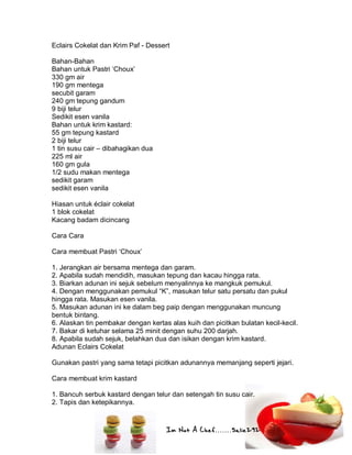 Im Not A Chef.......Salie292
Eclairs Cokelat dan Krim Paf - Dessert
Bahan-Bahan
Bahan untuk Pastri ‘Choux’
330 gm air
190 gm mentega
secubit garam
240 gm tepung gandum
9 biji telur
Sedikit esen vanila
Bahan untuk krim kastard:
55 gm tepung kastard
2 biji telur
1 tin susu cair – dibahagikan dua
225 ml air
160 gm gula
1/2 sudu makan mentega
sedikit garam
sedikit esen vanila
Hiasan untuk éclair cokelat
1 blok cokelat
Kacang badam dicincang
Cara Cara
Cara membuat Pastri ‘Choux’
1. Jerangkan air bersama mentega dan garam.
2. Apabila sudah mendidih, masukan tepung dan kacau hingga rata.
3. Biarkan adunan ini sejuk sebelum menyalinnya ke mangkuk pemukul.
4. Dengan menggunakan pemukul “K”, masukan telur satu persatu dan pukul
hingga rata. Masukan esen vanila.
5. Masukan adunan ini ke dalam beg paip dengan menggunakan muncung
bentuk bintang.
6. Alaskan tin pembakar dengan kertas alas kuih dan picitkan bulatan kecil-kecil.
7. Bakar di ketuhar selama 25 minit dengan suhu 200 darjah.
8. Apabila sudah sejuk, belahkan dua dan isikan dengan krim kastard.
Adunan Eclairs Cokelat
Gunakan pastri yang sama tetapi picitkan adunannya memanjang seperti jejari.
Cara membuat krim kastard
1. Bancuh serbuk kastard dengan telur dan setengah tin susu cair.
2. Tapis dan ketepikannya.
 