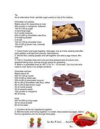 Im Not A Chef.......Salie292
Tip
As an alternative finish, sprinkle sugar evenly on top of the cookies.
Chocolate nut cookies
Makes about 40, depending on size
200 g butter or margarine, softened
125 ml (100 g) sugar
2 extra-large eggs
5 ml vanilla essence
500 ml (280 g) Snowflake cake flour
5 ml baking powder
2 ml salt
125 ml (100 g) chocolate chips
125 ml (50 g) pecan nuts, coarsely
chopped
1. Cream butter and sugar together. Add eggs, one at a time, beating well after
each addition until light and creamfy. Add essence.
2. Sift the flour, baking powder and salt together and add to egg mixture. Mix
well.
3. Fold in chocolate chips and nuts and drop teaspoonsful of mixture onto
greased baking trays, leaving enough space for spreading.
4. Bake in a preheated oven at 180 °C for 10 – 12 minutes. Turn out onto wire
racks to cool. Store in an airtight container
Chocolate oat bars
Makes about 24
250 ml (120 g) muesli
250 ml (80 g) rolled oats
250 ml (80 g) desiccated coconut
80 ml (45 g) Snowflake cake flour, sifted
80 ml (65 g) light brown sugar
30 ml cocoa powder
30 ml sesame seeds
125 g butter or margarine
80 ml honey
Icing
500 ml (260 g) icing sugar
30 ml cocoa powder
60 ml hot water
1. Combine all the dry ingredients together.
2. Melt the butter and honey together in a small, heavy-based saucepan. Add to
the dry ingredients and mix through thoroughly.
 