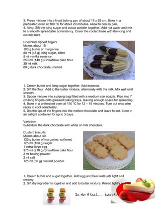Im Not A Chef.......Salie292
3. Press mixture into a lined baking pan of about 18 x 28 cm. Bake in a
preheated oven at 180 °C for about 20 minutes. Allow to cool in pan.
4. Icing: Sift the icing sugar and cocoa powder together. Add hot water and mix
to a smooth spreadable consistency. Cover the cooled base with the icing and
cut into bars
Chocolate tipped fingers
Makes about 15
100 g butter or margarine
80 ml (45 g) icing sugar, sifted
5 ml vanilla essence
250 ml (140 g) Snowflake cake flour
30 ml milk
80 g dark chocolate, melted
1. Cream butter and icing sugar together. Add essence.
2. Sift the flour. Add to the butter mixture, alternately with the milk. Mix well until
smooth.
3. Spoon mixture into a piping bag fitted with a medium star nozzle. Pipe into 7
cm long fingers onto greased baking trays, leaving enough space for spreading.
4. Bake in a preheated oven at 180 °C for 12 – 15 minutes. Turn out onto wire
racks to cool completely.
5. Dip the tips of the fingers into the melted chocolate and leave to set. Store in
an airtight container for up to 3 days.
Variation
Substitute the dark chocolate with white or milk chocolate.
Custard biscuits
Makes about 40
125 g butter of margarine, softened
125 ml (100 g) sugar
1 extra-large egg
375 ml (210 g) Snowflake cake flour
3 ml baking powder
2 ml salt
125 ml (60 g) custard powder
1. Cream butter and sugar together. Add egg and beat well until light and
creamy.
2. Sift dry ingredients together and add to butter mixture. Knead lightly and roll
 