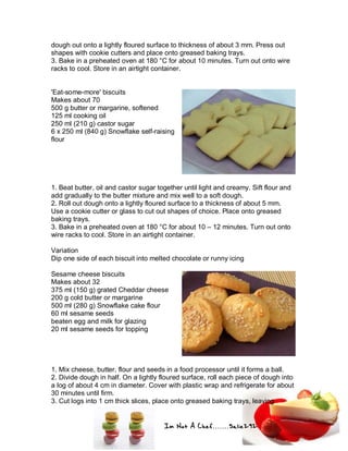 Im Not A Chef.......Salie292
dough out onto a lightly floured surface to thickness of about 3 mm. Press out
shapes with cookie cutters and place onto greased baking trays.
3. Bake in a preheated oven at 180 °C for about 10 minutes. Turn out onto wire
racks to cool. Store in an airtight container.
'Eat-some-more' biscuits
Makes about 70
500 g butter or margarine, softened
125 ml cooking oil
250 ml (210 g) castor sugar
6 x 250 ml (840 g) Snowflake self-raising
flour
1. Beat butter, oil and castor sugar together until light and creamy. Sift flour and
add gradually to the butter mixture and mix well to a soft dough.
2. Roll out dough onto a lightly floured surface to a thickness of about 5 mm.
Use a cookie cutter or glass to cut out shapes of choice. Place onto greased
baking trays.
3. Bake in a preheated oven at 180 °C for about 10 – 12 minutes. Turn out onto
wire racks to cool. Store in an airtight container.
Variation
Dip one side of each biscuit into melted chocolate or runny icing
Sesame cheese biscuits
Makes about 32
375 ml (150 g) grated Cheddar cheese
200 g cold butter or margarine
500 ml (280 g) Snowflake cake flour
60 ml sesame seeds
beaten egg and milk for glazing
20 ml sesame seeds for topping
1. Mix cheese, butter, flour and seeds in a food processor until it forms a ball.
2. Divide dough in half. On a lightly floured surface, roll each piece of dough into
a log of about 4 cm in diameter. Cover with plastic wrap and refrigerate for about
30 minutes until firm.
3. Cut logs into 1 cm thick slices, place onto greased baking trays, leaving
 