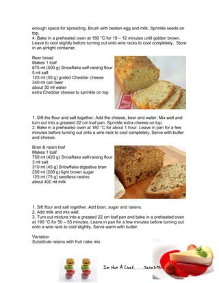 Im Not A Chef.......Salie292
enough space for spreading. Brush with beaten egg and milk. Sprinkle seeds on
top.
4. Bake in a preheated oven at 180 °C for 10 – 12 minutes until golden brown.
Leave to cool slightly before turning out onto wire racks to cool completely. Store
in an airtight container.
Beer bread
Makes 1 loaf
875 ml (500 g) Snowflake self-raising flour
5 ml salt
125 ml (50 g) grated Cheddar cheese
340 ml can beer
about 30 ml water
extra Cheddar cheese to sprinkle on top
1. Sift the flour and salt together. Add the cheese, beer and water. Mix well and
turn out into a greased 22 cm loaf pan. Sprinkle extra cheese on top.
2. Bake in a preheated oven at 180 °C for about 1 hour. Leave in pan for a few
minutes before turning out onto a wire rack to cool completely. Serve with butter
and cheese.
Bran & raisin loaf
Makes 1 loaf
750 ml (420 g) Snowflake self-raising flour
3 ml salt
310 ml (45 g) Snowflake digestive bran
250 ml (200 g) light brown sugar
125 ml (75 g) seedless raisins
about 400 ml milk
1. Sift flour and salt together. Add bran, sugar and raisins.
2. Add milk and mix well.
3. Turn out mixture into a greased 22 cm loaf pan and bake in a preheated oven
at 190 °C for 50 – 55 minutes. Leave in pan for a few minutes before turning out
onto a wire rack to cool slightly. Serve warm with butter.
Variation
Substitute raisins with fruit cake mix
 