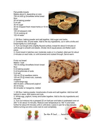 Im Not A Chef.......Salie292
Flat griddle breads
Makes about 6, depending on size
750 ml (420 g) Snowflake white bread
flour
20 ml baking powder
5 ml salt
30 ml sugar
30 ml chopped fresh mixed herbs or 10 ml
dried
125 ml lukewarm milk
15 ml cooking oil
125 ml water
1. Sift flour, baking powder and salt together. Add sugar and herbs.
2. Combine milk, oil and water. Add to the dry ingredients, cut in with a knife and
knead lightly to a soft dough.
3. Turn out dough onto a lightly floured surface, knead for about 5 minutes or
until dough is smooth and elastic. Divide into 6 equal pieces and flatten each
piece.
4. Cook bread in batches over moderate coals or in a heated, oiled pan for about
2 minutes on each side, or until browned and cooked through. Serve warm
Fruity nut bread
Makes 1 loaf
750 ml (420g) Snowflake brown bread
flour
5 ml baking powder
5 ml bicarbonate of soda
5 ml salt
125 ml (75 g) seedless raisins
125 ml (75 g) mixed nuts, coarsely
chopped
1 extra-large egg
500 ml plain, unflavoured yoghurt
30 ml honey
30 ml butter or margarine, melted
1. Sift flour, baking powder, bicarbonate of soda and salt together. Add bran left
behind in sieve. Add raisins and nuts.
2. Whisk egg, yoghurt, honey and butter together. Add to the dry ingredients and
mix well.
3. Turn out mixture into a greased 22 cm loaf pan and bake in preheated oven at
200 °C for about 15 minutes. Reduce oven temperature to 180 °C and bake
further for about 45 minutes until or until done. Leave in pan for a few minutes
before turning out onto a wire rack to cool completely
 