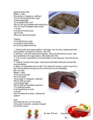 Im Not A Chef.......Salie292
Apple & spice cake
Makes 1 cake
80 g butter or margarine, softened
125 ml (100 g) light brown sugar
3 extra-large eggs
10 ml grated lemon rind
250 ml (140 g) Snowflake self-raising flour
125 ml (75 g) Snowflake Nutty wheat
1 ml salt
3 ml ground mixed spice
125 ml milk
385 g can sliced pie apples
Topping
15 ml light brown sugar
2 ml ground mixed spice
60 ml (25 g) flaked almonds
1. Cream butter and sugar together. Add eggs, one at a time, beating well after
each addition until light and creamy. Add rind.
2. Sift flours, salt and mixed spice together. Add bran left behind in sieve. Add
dry ingredients to the egg mixture, alternately with milk.
3. Turn out into a greased 23 cm loose-bottom round cake pan. Top with the pie
apples.
4. Topping: Combine the sugar, mixed spice and flaked almonds and sprinkle
over pie apples.
5. Bake in a preheated oven at 180 °C for about 50 minutes. Leave in pan for a
few minutes before turning out onto a wire rack to cool completely.
Bar one cake
Makes 1 cake
45 ml cocoa powder
80 ml hot water
150 g butter or margarine, softened
250 ml (200 g) sugar
3 extra-large eggs
500 ml (280 g) Snowflake cake flour
15 ml baking powder
3 ml bicarbonate of soda
2 ml salt
250 ml buttermilk or plain, unflavoured
yoghurt
Icing
60 g slab Bar one, cut into pieces
100 g dark chocolate, coarsely chopped
60 ml fresh cream
 