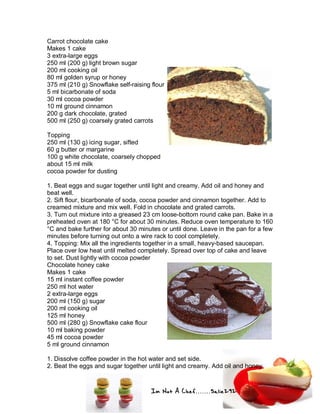 Im Not A Chef.......Salie292
Carrot chocolate cake
Makes 1 cake
3 extra-large eggs
250 ml (200 g) light brown sugar
200 ml cooking oil
80 ml golden syrup or honey
375 ml (210 g) Snowflake self-raising flour
5 ml bicarbonate of soda
30 ml cocoa powder
10 ml ground cinnamon
200 g dark chocolate, grated
500 ml (250 g) coarsely grated carrots
Topping
250 ml (130 g) icing sugar, sifted
60 g butter or margarine
100 g white chocolate, coarsely chopped
about 15 ml milk
cocoa powder for dusting
1. Beat eggs and sugar together until light and creamy. Add oil and honey and
beat well.
2. Sift flour, bicarbonate of soda, cocoa powder and cinnamon together. Add to
creamed mixture and mix well. Fold in chocolate and grated carrots.
3. Turn out mixture into a greased 23 cm loose-bottom round cake pan. Bake in a
preheated oven at 180 °C for about 30 minutes. Reduce oven temperature to 160
°C and bake further for about 30 minutes or until done. Leave in the pan for a few
minutes before turning out onto a wire rack to cool completely.
4. Topping: Mix all the ingredients together in a small, heavy-based saucepan.
Place over low heat until melted completely. Spread over top of cake and leave
to set. Dust lightly with cocoa powder
Chocolate honey cake
Makes 1 cake
15 ml instant coffee powder
250 ml hot water
2 extra-large eggs
200 ml (150 g) sugar
200 ml cooking oil
125 ml honey
500 ml (280 g) Snowflake cake flour
10 ml baking powder
45 ml cocoa powder
5 ml ground cinnamon
1. Dissolve coffee powder in the hot water and set side.
2. Beat the eggs and sugar together until light and creamy. Add oil and honey
 
