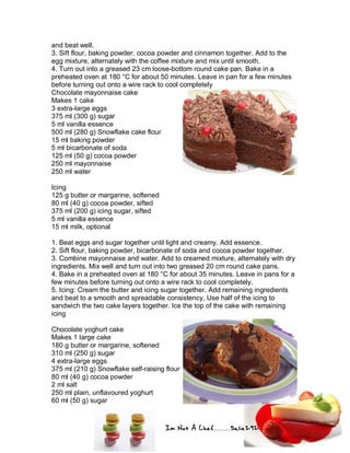Im Not A Chef.......Salie292
and beat well.
3. Sift flour, baking powder, cocoa powder and cinnamon together. Add to the
egg mixture, alternately with the coffee mixture and mix until smooth.
4. Turn out into a greased 23 cm loose-bottom round cake pan. Bake in a
preheated oven at 180 °C for about 50 minutes. Leave in pan for a few minutes
before turning out onto a wire rack to cool completely
Chocolate mayonnaise cake
Makes 1 cake
3 extra-large eggs
375 ml (300 g) sugar
5 ml vanilla essence
500 ml (280 g) Snowflake cake flour
15 ml baking powder
5 ml bicarbonate of soda
125 ml (50 g) cocoa powder
250 ml mayonnaise
250 ml water
Icing
125 g butter or margarine, softened
80 ml (40 g) cocoa powder, sifted
375 ml (200 g) icing sugar, sifted
5 ml vanilla essence
15 ml milk, optional
1. Beat eggs and sugar together until light and creamy. Add essence.
2. Sift flour, baking powder, bicarbonate of soda and cocoa powder together.
3. Combine mayonnaise and water. Add to creamed mixture, alternately with dry
ingredients. Mix well and turn out into two greased 20 cm round cake pans.
4. Bake in a preheated oven at 180 °C for about 35 minutes. Leave in pans for a
few minutes before turning out onto a wire rack to cool completely.
5. Icing: Cream the butter and icing sugar together. Add remaining ingredients
and beat to a smooth and spreadable consistency. Use half of the icing to
sandwich the two cake layers together. Ice the top of the cake with remaining
icing
Chocolate yoghurt cake
Makes 1 large cake
180 g butter or margarine, softened
310 ml (250 g) sugar
4 extra-large eggs
375 ml (210 g) Snowflake self-raising flour
80 ml (40 g) cocoa powder
2 ml salt
250 ml plain, unflavoured yoghurt
60 ml (50 g) sugar
 
