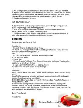 Im Not A Chef.......Salie292
3. Air, setengah tin susu cair dan gula dimasak atas dapur sehingga mendidih.
4. Apabila sudah mendidih, masukan bancuhan telur dan kastard tadi dan masak
lagi sehingga adunan ini pekat. Akhir sekali masukan mentega dan esen vanila.
Sejukkan krim ini sebelum diisikan ke dalam kelongsong krim paf tadi.
5. Sejukan paf sebelum dihidang.
INTI ÉCLAIR COKELAT
1. Sejukkan krim kastard yang sudah dimasak. Ambil 450 gm krim putar dan
pukul dengan tinggi kelajuan sehingga gebu.
2. Masukkan krim kastard tadi ke dalam krim putar ini dan kacau adunan
sehingga rata. Isikan ke dalam kelongsong éclair.
3. Cairkan sedikit cokelat dengan cara ‘double boil’ dan kemudian sapukan ke
atas éclair yang berinti dan tabur sedikit badam cincang.
DESSERTS
Brownie Bites with Caramel Fluff
Ingredients:
• Crisco® Original No-Stick Cooking Spray
• 1 (12.35 oz.) package Pillsbury® Reduced Sugar Chocolate Fudge Brownie
• 1/3 cup Crisco® Pure Vegetable Oil
OR
1/3 cup Crisco® Puritan Canola Oil with Omega-3 DHA
• 3 tablespoons water
• 1 large egg
• 1/3 cup Smucker's® Sugar Free Caramel Spoonable Ice Cream Topping, plus
additional for drizzling if desired
• 2 cups sugar free frozen whipped topping, thawed
• 2 teaspoons mini semi-sweet chocolate chips
Directions:
HEAT oven to 350°F. Coat an 8 x 8-inch baking pan lightly with no-stick cooking
spray.
COMBINE brownie mix, oil, water and egg in medium bowl. Stir 50 strokes with
spoon. Spread evenly in prepared pan.
BAKE 30 to 32 minutes. Cool completely. Cut into cubes. Place half of cubes in 1
1/2-quart serving dish.
STIR caramel topping in bowl until smooth. Whisk in whipped topping until
blended. Spread half on top of brownie cubes in dish. Make another layer of
remaining brownie cubes and topping. Sprinkle with mini chocolate chips. Drizzle
with additional caramel topping, if desired.
Berry Patch Parfait
Ingredients:
 