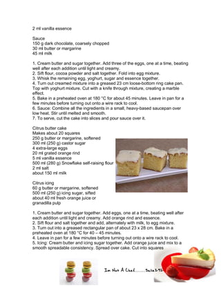 Im Not A Chef.......Salie292
2 ml vanilla essence
Sauce
150 g dark chocolate, coarsely chopped
30 ml butter or margarine
45 ml milk
1. Cream butter and sugar together. Add three of the eggs, one at a time, beating
well after each addition until light and creamy.
2. Sift flour, cocoa powder and salt together. Fold into egg mixture.
3. Whisk the remaining egg, yoghurt, sugar and essence together.
4. Turn out creamed mixture into a greased 23 cm loose-bottom ring cake pan.
Top with yoghurt mixture. Cut with a knife through mixture, creating a marble
effect.
5. Bake in a preheated oven at 180 °C for about 45 minutes. Leave in pan for a
few minutes before turning out onto a wire rack to cool.
6. Sauce: Combine all the ingredients in a small, heavy-based saucepan over
low heat. Stir until melted and smooth.
7. To serve, cut the cake into slices and pour sauce over it.
Citrus butter cake
Makes about 20 squares
250 g butter or margarine, softened
300 ml (250 g) castor sugar
4 extra-large eggs
20 ml grated orange rind
5 ml vanilla essence
500 ml (280 g) Snowflake self-raising flour
2 ml salt
about 150 ml milk
Citrus icing
60 g butter or margarine, softened
500 ml (250 g) icing sugar, sifted
about 40 ml fresh orange juice or
granadilla pulp
1. Cream butter and sugar together. Add eggs, one at a time, beating well after
each addition until light and creamy. Add orange rind and essence.
2. Sift flour and salt together and add, alternately with milk, to egg mixture.
3. Turn out into a greased rectangular pan of about 23 x 28 cm. Bake in a
preheated oven at 180 °C for 40 – 45 minutes.
4. Leave in pan for a few minutes before turning out onto a wire rack to cool.
5. Icing: Cream butter and icing sugar together. Add orange juice and mix to a
smooth spreadable consistency. Spread over cake. Cut into squares
 