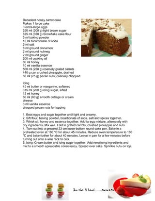 Im Not A Chef.......Salie292
Decadent honey carrot cake
Makes 1 large cake
3 extra-large eggs
250 ml (200 g) light brown sugar
625 ml (350 g) Snowflake cake flour
5 ml baking powder
10 ml bicarbonate of soda
2 ml salt
8 ml ground cinnamon
2 ml ground nutmeg
2 ml ground ginger
200 ml cooking oil
80 ml honey
10 ml vanilla essence
500 ml (250 g) coarsely grated carrots
440 g can crushed pineapple, drained
60 ml (25 g) pecan nuts, coarsely chopped
Icing
45 ml butter or margarine, softened
375 ml (200 g) icing sugar, sifted
15 ml honey
60 ml (60 g) smooth cottage or cream
cheese
3 ml vanilla essence
chopped pecan nuts for topping
1. Beat eggs and sugar together until light and creamy.
2. Sift flour, baking powder, bicarbonate of soda, salt and spices together.
3. Whisk oil, honey and essence together. Add to egg mixture, alternately with
dry ingredients. Mix well. Fold in grated carrots, crushed pineapple and nuts.
4. Turn out into a greased 23 cm loose-bottom round cake pan. Bake in a
preheated oven at 180 °C for about 45 minutes. Reduce oven temperature to 160
°C and bake further for about 40 minutes. Leave in pan for a few minutes before
turning out onto a wire rack to cool.
5. Icing: Cream butter and icing sugar together. Add remaining ingredients and
mix to a smooth spreadable consistency. Spread over cake. Sprinkle nuts on top.
 