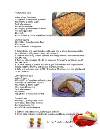 Im Not A Chef.......Salie292
Fruit crumble cake
Makes about 20 squares
100 g butter or margarine, softened
200 ml (170 g) castor sugar
2 extra-large eggs
5 ml vanilla essence
310 ml (175 g) Snowflake cake flour
7 ml baking powder
45 ml milk
about 10 fresh apricots, stoned and halved
Crumble topping
80 ml (45 g) Snowflake cake flour
30 ml sugar
30 ml cold butter or margarine
1. Cream butter and sugar together. Add eggs, one at a time, beating well after
each addition until light and creamy. Add essence.
2. Sift flour and baking powder together. Add to egg mixture, alternately with the
milk. Mix well.
3. Turn out into a greased 20 x 24 cm cake pan. Arrange the apricots on top of
the cake batter.
4. Crumble topping: Combine flour and sugar. Rub in butter with fingertips until
mixture becomes crumbly and sprinkle over the apricots.
5. Bake in a preheated oven at 180 °C for about 35 minutes. Let cool slightly and
cut into squares.
Lemon coconut cake
Makes 1 cake
310 ml (175 g) Snowflake self-raising flour
125 ml (40 g) desiccated coconut
250 ml (210 g) castor sugar
15 ml grated lemon rind
2 extra-large eggs
250 ml milk
125 g butter or margarine, melted
Coconut icing
375 ml (200 g) icing sugar, sifted
60 ml (20 g) desiccated coconut
3 ml grated lemon rind
about 30 ml fresh lemon juice
1. Sift flour and add coconut, castor sugar and rind.
2. Whisk eggs, milk and melted butter together. Add to dry ingredients and mix
 