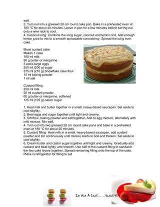 Im Not A Chef.......Salie292
well.
3. Turn out into a greased 20 cm round cake pan. Bake in a preheated oven at
180 °C for about 40 minutes. Leave in pan for a few minutes before turning out
onto a wire rack to cool.
4. Coconut icing: Combine the icing sugar, coconut and lemon rind. Add enough
lemon juice to mix to a smooth spreadable consistency. Spread the icing over
cake
Moist custard cake
Makes 1 cake
180 ml milk
90 g butter or margarine
3 extra-large eggs
250 ml (200 g) sugar
375 ml (210 g) Snowflake cake flour
15 ml baking powder
1 ml salt
Custard filling
250 ml milk
20 ml custard powder
60 g butter or margarine, softened
125 ml (105 g) castor sugar
1. Heat milk and butter together in a small, heavy-based saucepan. Set aside to
cool slightly.
2. Beat eggs and sugar together until light and creamy.
3. Sift flour, baking powder and salt together. Add to egg mixture, alternately with
milk mixture. Mix well.
4. Turn out into two greased 20 cm round cake pans and bake in a preheated
oven at 180 °C for about 25 minutes.
5. Custard filling: Heat milk in a small, heavy-based saucepan, add custard
powder and stir continuously until mixture starts to boil and thicken. Set aside to
cool slightly.
6. Cream butter and castor sugar together until light and creamy. Gradually add
custard and beat lightly until smooth. Use half of the custard filling to sandwich
the two cake layers together. Spread remaining filling onto the top of the cake.
Place in refrigerator for filling to set
 