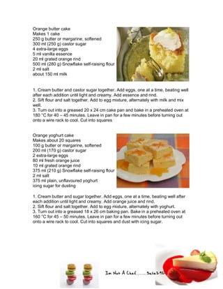Im Not A Chef.......Salie292
Orange butter cake
Makes 1 cake
250 g butter or margarine, softened
300 ml (250 g) castor sugar
4 extra-large eggs
5 ml vanilla essence
20 ml grated orange rind
500 ml (280 g) Snowflake self-raising flour
2 ml salt
about 150 ml milk
1. Cream butter and castor sugar together. Add eggs, one at a time, beating well
after each addition until light and creamy. Add essence and rind.
2. Sift flour and salt together. Add to egg mixture, alternately with milk and mix
well.
3. Turn out into a greased 20 x 24 cm cake pan and bake in a preheated oven at
180 °C for 40 – 45 minutes. Leave in pan for a few minutes before turning out
onto a wire rack to cool. Cut into squares
Orange yoghurt cake
Makes about 20 squares
100 g butter or margarine, softened
200 ml (170 g) castor sugar
2 extra-large eggs
80 ml fresh orange juice
10 ml grated orange rind
375 ml (210 g) Snowflake self-raising flour
2 ml salt
375 ml plain, unflavoured yoghurt
icing sugar for dusting
1. Cream butter and sugar together. Add eggs, one at a time, beating well after
each addition until light and creamy. Add orange juice and rind.
2. Sift flour and salt together. Add to egg mixture, alternately with yoghurt.
3. Turn out into a greased 18 x 26 cm baking pan. Bake in a preheated oven at
160 °C for 45 – 50 minutes. Leave in pan for a few minutes before turning out
onto a wire rack to cool. Cut into squares and dust with icing sugar.
 