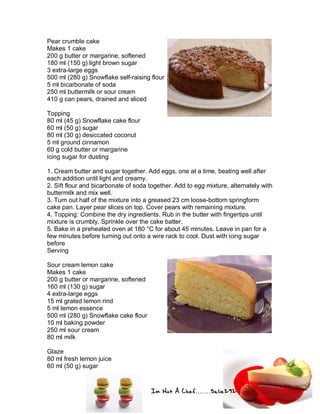 Im Not A Chef.......Salie292
Pear crumble cake
Makes 1 cake
200 g butter or margarine, softened
180 ml (150 g) light brown sugar
3 extra-large eggs
500 ml (280 g) Snowflake self-raising flour
5 ml bicarbonate of soda
250 ml buttermilk or sour cream
410 g can pears, drained and sliced
Topping
80 ml (45 g) Snowflake cake flour
60 ml (50 g) sugar
80 ml (30 g) desiccated coconut
5 ml ground cinnamon
60 g cold butter or margarine
icing sugar for dusting
1. Cream butter and sugar together. Add eggs, one at a time, beating well after
each addition until light and creamy.
2. Sift flour and bicarbonate of soda together. Add to egg mixture, alternately with
buttermilk and mix well.
3. Turn out half of the mixture into a greased 23 cm loose-bottom springform
cake pan. Layer pear slices on top. Cover pears with remaining mixture.
4. Topping: Combine the dry ingredients. Rub in the butter with fingertips until
mixture is crumbly. Sprinkle over the cake batter.
5. Bake in a preheated oven at 180 °C for about 45 minutes. Leave in pan for a
few minutes before turning out onto a wire rack to cool. Dust with icing sugar
before
Serving
Sour cream lemon cake
Makes 1 cake
200 g butter or margarine, softened
160 ml (130 g) sugar
4 extra-large eggs
15 ml grated lemon rind
5 ml lemon essence
500 ml (280 g) Snowflake cake flour
10 ml baking powder
250 ml sour cream
80 ml milk
Glaze
80 ml fresh lemon juice
60 ml (50 g) sugar
 
