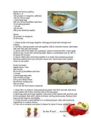 Im Not A Chef.......Salie292
Apple and honey pudding
Serves 4 - 6
125 g butter or margarine, softened
125 ml (100 g) sugar
1 extra-large egg
250 ml (140 g) Snowflake cake flour
10 ml baking powder
1 ml salt
125 ml milk
385 g can sliced pie apples
Sauce
30 g butter or margarine
30 ml honey
1. Cream butter and sugar together. Add egg and beat well until light and
creamy.
2. Sift flour, baking powder and salt together. Add to creamed mixture, alternately
with milk. Mix well until smooth.
3. Spoon half of the batter into a greased, medium ovenproof dish. Layer apple
slices on top. Cover with remaining batter. Bake in a preheated oven at 180 °C
for about 40 minutes.
4. Sauce: Melt butter and honey together in a small, heavy-based saucepan.
Remove pudding from oven and pour sauce over. Serve warm with custard,
cream or ice-cream
Fruity ice-cream
Makes about 1 litre
500 ml milk
80 ml (45 g) Snowflake cake flour
1 ml salt
2 extra-large egg yolks
250 ml (200 g) sugar
410 g can mango slices
60 ml fresh orange juice
250 ml cream
15 ml Van der Hum liqueur (optional)
1. Heat milk in a medium, heavy-based saucepan. Mix flour and salt. Add some
of the heated milk to flour and then add to the saucepan.
2. Beat egg yolks and sugar together. Add some of the heated milk and then add
to the saucepan. Boil until it starts to thicken, stirring continuously. Remove from
heat and set aside to cool slightly.
3. Purée fruit with a hand blender or in a food processor. Add, with remaining
ingredients, to custard mixture.
4. Pour into a container and place in freezer for about 4 hours, stirring through
 