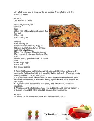 Im Not A Chef.......Salie292
with a fork every hour to break up the ice crystals. Freeze further until firm
enough to scoop.
Variation
Use any fruit of choice
Boxing day savoury tart
Serves 6
Base
500 ml (280 g) Snowflake self-raising flour
2 ml salt
180 ml milk
80 ml cooking oil
Topping
30 ml cooking oil
1 medium onion, coarsely chopped
250 g left-over chicken, turkey or roast
meat, coarsely chopped
375 ml (150 g) grated Cheddar cheese
30 ml chopped fresh mixed herbs or 10 ml
dried
salt and freshly grounded black pepper to
taste
2 extra-large eggs
300 ml milk
2 ml ground paprika
1. Base: Sift flour and salt together. Whisk milk and oil together and add to dry
ingredients. Cut in with a knife and knead lightly to a soft pastry. Press out evenly
into a greased 23 x 32 cm baking tray.
2. Topping: Heat oil in a medium, heavy-based saucepan. Add onion and sauté
for a few minutes until soft. Add meat and fry lightly. Remove from heat and let
cool slightly.
3. Layer onion and meat mixture over pastry. Top with cheese, herbs and
seasoning.
4. Whisk eggs and milk together. Pour over and sprinkle with paprika. Bake in a
preheated oven at 200 °C for about 20 minutes. Cut into squares.
Variation
Substitute the chicken or roast meat with rindless streaky bacon
 