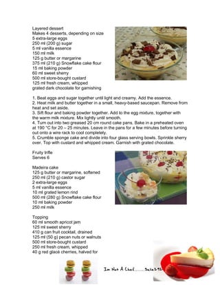 Im Not A Chef.......Salie292
Layered dessert
Makes 4 desserts, depending on size
5 extra-large eggs
250 ml (200 g) sugar
5 ml vanilla essence
150 ml milk
125 g butter or margarine
375 ml (210 g) Snowflake cake flour
15 ml baking powder
60 ml sweet sherry
500 ml store-bought custard
125 ml fresh cream, whipped
grated dark chocolate for garnishing
1. Beat eggs and sugar together until light and creamy. Add the essence.
2. Heat milk and butter together in a small, heavy-based saucepan. Remove from
heat and set aside.
3. Sift flour and baking powder together. Add to the egg mixture, together with
the warm milk mixture. Mix lightly until smooth.
4. Turn out into two greased 20 cm round cake pans. Bake in a preheated oven
at 190 °C for 20 – 25 minutes. Leave in the pans for a few minutes before turning
out onto a wire rack to cool completely.
5. Crumble sponge cake and divide into four glass serving bowls. Sprinkle sherry
over. Top with custard and whipped cream. Garnish with grated chocolate.
Fruity trifle
Serves 6
Madeira cake
125 g butter or margarine, softened
250 ml (210 g) castor sugar
2 extra-large eggs
5 ml vanilla essence
10 ml grated lemon rind
500 ml (280 g) Snowflake cake flour
10 ml baking powder
250 ml milk
Topping
60 ml smooth apricot jam
125 ml sweet sherry
410 g can fruit cocktail, drained
125 ml (50 g) pecan nuts or walnuts
500 ml store-bought custard
250 ml fresh cream, whipped
40 g red glacé cherries, halved for
 