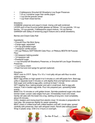 Im Not A Chef.......Salie292
• 2 tablespoons Smucker's® Strawberry Low Sugar Preserves
• 1 (6 oz.) container sugar free vanilla yogurt
• 1 cup low-fat granola cereal
• 1 cup fresh mixed berries
Directions:
COMBINE preserves and yogurt in bowl, mixing until well combined.
LAYER each of two 8-ounce parfait glasses as follows: 1/4 cup granola, 1/4 cup
berries, 1/4 cup granola, 3 tablespoons yogurt mixture, 1/4 cup berries.
GARNISH with dollop of remaining yogurt mixture and a whole strawberry.
Berries and Cream Cake Roll
Ingredients:
• Crisco® Flour No-Stick Spray
• 4 large eggs, separated
• 3/4 cup granulated sugar
• 1 teaspoon vanilla extract
• 3/4 cup Pillsbury SOFTASILK® Cake Flour, or Pillsbury BEST® All Purpose
Flour
• 3/4 teaspoon baking powder
• 1/4 teaspoon salt
• Powdered sugar
• 1 cup Smucker's® Strawberry Preserves, or Smucker's® Low Sugar Strawberry
Preserves
• 1 cup heavy cream
• Fresh fruit and mint sprigs for garnish (optional)
Directions:
HEAT oven to 375°F. Spray 15 x 10 x 1-inch jelly roll pan with flour no-stick
cooking spray.
BEAT egg whites on high speed 4 to 5 minutes or until stiff peaks form. Beat egg
yolks in separate bowl 3 minutes or until slightly thick and light lemon colored.
Add sugar and vanilla to egg yolks; continue to beat 1 minute.
SIFT together flour, baking powder and salt in small bowl. Add to egg yolk
mixture. Fold in beaten egg white. Pour into prepared pan, spreading batter
evenly.
BAKE 8 to 10 minutes or until golden brown. Sprinkle powdered sugar onto clean
kitchen towel. Loosen cake edges from pan. Immediately invert onto towel.
Gently roll cake with the towel into a log, starting at long end. Cool completely,
about 45 minutes.
CHILL beaters and mixing bowl from electric mixer 10 minutes in preparation for
next step. Stir preserves slightly for easier spreading.
BEAT cream in chilled bowl with chilled beaters until stiff. Unroll cake; spread
carefully with preserves, then with whipped cream. Reroll cake without towel.
Wrap in plastic wrap. Chill 2 to 3 hours or overnight.
 