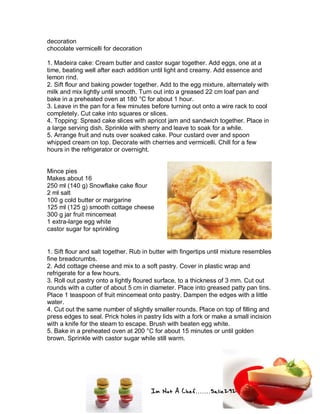 Im Not A Chef.......Salie292
decoration
chocolate vermicelli for decoration
1. Madeira cake: Cream butter and castor sugar together. Add eggs, one at a
time, beating well after each addition until light and creamy. Add essence and
lemon rind.
2. Sift flour and baking powder together. Add to the egg mixture, alternately with
milk and mix lightly until smooth. Turn out into a greased 22 cm loaf pan and
bake in a preheated oven at 180 °C for about 1 hour.
3. Leave in the pan for a few minutes before turning out onto a wire rack to cool
completely. Cut cake into squares or slices.
4. Topping: Spread cake slices with apricot jam and sandwich together. Place in
a large serving dish. Sprinkle with sherry and leave to soak for a while.
5. Arrange fruit and nuts over soaked cake. Pour custard over and spoon
whipped cream on top. Decorate with cherries and vermicelli. Chill for a few
hours in the refrigerator or overnight.
Mince pies
Makes about 16
250 ml (140 g) Snowflake cake flour
2 ml salt
100 g cold butter or margarine
125 ml (125 g) smooth cottage cheese
300 g jar fruit mincemeat
1 extra-large egg white
castor sugar for sprinkling
1. Sift flour and salt together. Rub in butter with fingertips until mixture resembles
fine breadcrumbs.
2. Add cottage cheese and mix to a soft pastry. Cover in plastic wrap and
refrigerate for a few hours.
3. Roll out pastry onto a lightly floured surface, to a thickness of 3 mm. Cut out
rounds with a cutter of about 5 cm in diameter. Place into greased patty pan tins.
Place 1 teaspoon of fruit mincemeat onto pastry. Dampen the edges with a little
water.
4. Cut out the same number of slightly smaller rounds. Place on top of filling and
press edges to seal. Prick holes in pastry lids with a fork or make a small incision
with a knife for the steam to escape. Brush with beaten egg white.
5. Bake in a preheated oven at 200 °C for about 15 minutes or until golden
brown. Sprinkle with castor sugar while still warm.
 