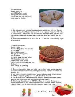 Im Not A Chef.......Salie292
Mince turnovers
Makes about 20
about 500 g flaky pastry
300 g jar fruit mincemeat
beaten egg and milk, for glazing
icing sugar for dusting
1. Roll out pastry onto a lightly floured surface to a thickness of 3 mm. Cut out
rounds with a cutter of 8 cm in diameter. Dampen edges of the pastry with water.
2. Spoon about 1 teaspoon of fruit mincemeat in the middle. Fold over and seal,
using a fork. Place onto greased baking trays and brush with beaten egg and
milk.
3. Bake in a preheated oven at 200 °C for 10 – 15 minutes. Dust with icing sugar
when serving.
Quick Christmas cake
Makes 1 cake
750 ml (450 g) dried fruit cake mix
375 ml water
250 ml (200 g) sugar
125 g butter of margarine
125 ml brandy
125 g red glacé cherries, halved
10 ml bicarbonate of soda
2 extra-large eggs, beaten
500 ml (280 g) Snowflake cake flour
2 ml salt
extra brandy for sprinkling
1. Combine fruit, water, sugar and butter in a medium, heavy-based saucepan
and simmer for about 20 minutes, stirring occasionally. Remove from heat and
leave to cool.
2. Add brandy, cherries, bicarbonate of soda and beaten eggs to fruit mixture.
3. Sift flour and salt together and add to fruit mixture. Mix well.
4. Line a 23 cm round cake pan with two layers of greaseproof paper. Grease
well, turn out mixture into pan and level top of cake mixture.
5. Bake in a preheated oven at 160 °C for about 45 minutes. Reduce oven
temperature to 140 °C and bake further for about 20 minutes. Leave in pan to
cool completely, before turning out. Sprinkle extra brandy over cake.
 