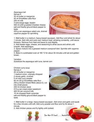 Im Not A Chef.......Salie292
Asparagus tart
Serves 4
30 ml butter or margarine
45 ml Snowflake cake flour
250 ml milk
3 extra-large eggs, beaten
500 ml (200 g) grated Cheddar cheese
salt and freshly ground black pepper to
taste
430 g can asparagus salad cuts, drained
cayenne pepper for sprinkling
1. Melt butter in a medium, heavy-based saucepan. Add flour and whisk for about
1 minute. Add milk and cook over medium heat, whisking constantly, until sauce
thickens. Remove from heat and leave to cool slightly.
2. Add beaten eggs, cheese, and seasoning to white sauce and whisk until
smooth. Add asparagus.
3. Spoon mixture into a greased medium ovenproof dish. Sprinkle with cayenne
pepper.
4. Bake in a preheated oven at 180 °C for about 30 minutes until set and golden
brown.
Variation
Substitute the asparagus with tuna, kernel corn
Chicken curry soup
Serves 4
45 ml butter or margarine
1 medium onion, coarsely chopped
2 cloves garlic, crushed
5 ml mild curry powder
60 ml (35 g) Snowflake cake flour
250 g chicken breast fillets (about 2), cut
into small pieces
250 ml chicken stock
410 g can cream-style sweetcorn
400 ml can coconut milk
15 ml chopped fresh coriander
salt and freshly ground black pepper to
taste
1. Melt butter in a large, heavy-based saucepan. Add onion and garlic and sauté
for a few minutes until soft. Add curry powder and flour and fry for about 1
minute.
2. Add chicken pieces and fry lightly until cooked.
 
