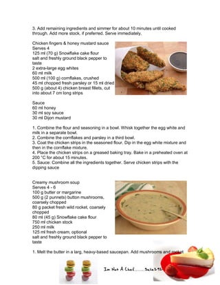 Im Not A Chef.......Salie292
3. Add remaining ingredients and simmer for about 10 minutes until cooked
through. Add more stock, if preferred. Serve immediately.
Chicken fingers & honey mustard sauce
Serves 4
125 ml (70 g) Snowflake cake flour
salt and freshly ground black pepper to
taste
2 extra-large egg whites
60 ml milk
500 ml (100 g) cornflakes, crushed
45 ml chopped fresh parsley or 15 ml dried
500 g (about 4) chicken breast fillets, cut
into about 7 cm long strips
Sauce
60 ml honey
30 ml soy sauce
30 ml Dijon mustard
1. Combine the flour and seasoning in a bowl. Whisk together the egg white and
milk in a separate bowl.
2. Combine the cornflakes and parsley in a third bowl.
3. Coat the chicken strips in the seasoned flour. Dip in the egg white mixture and
then in the cornflake mixture.
4. Place the chicken strips on a greased baking tray. Bake in a preheated oven at
200 °C for about 15 minutes.
5. Sauce: Combine all the ingredients together. Serve chicken strips with the
dipping sauce
Creamy mushroom soup
Serves 4 - 6
100 g butter or margarine
500 g (2 punnets) button mushrooms,
coarsely chopped
80 g packet fresh wild rocket, coarsely
chopped
80 ml (45 g) Snowflake cake flour
750 ml chicken stock
250 ml milk
125 ml fresh cream, optional
salt and freshly ground black pepper to
taste
1. Melt the butter in a larg, heavy-based saucepan. Add mushrooms and rocket
 