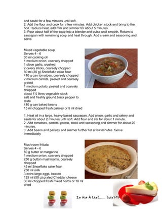 Im Not A Chef.......Salie292
and sauté for a few minutes until soft.
2. Add the flour and cook for a few minutes. Add chicken stock and bring to the
boil. Reduce heat, add milk and simmer for about 5 minutes.
3. Pour about half of the soup into a blender and pulse until smooth. Return to
saucepan with remaining soup and heat through. Add cream and seasoning and
serve
Mixed vegetable soup
Serves 4 - 6
30 ml cooking oil
1 medium onion, coarsely chopped
1 clove garlic, crushed
2 celery sticks, coarsely chopped
60 ml (35 g) Snowflake cake flour
410 g can tomatoes, coarsely chopped
2 medium carrots, peeled and coarsely
grated
1 medium potato, peeled and coarsely
chopped
about 1½ litres vegetable stock
salt and freshly ground black pepper to
taste
410 g can baked beans
15 ml chopped fresh parsley or 5 ml dried
1. Heat oil in a large, heavy-based saucepan. Add onion, garlic and celery and
sauté for about 2 minutes until soft. Add flour and stir for about 1 minute.
2. Add tomatoes, carrots, potato, stock and seasoning and simmer for about 20
minutes.
3. Add beans and parsley and simmer further for a few minutes. Serve
immediately
Mushroom frittata
Serves 4 - 6
60 g butter or margarine
1 medium onion, coarsely chopped
250 g button mushrooms, coarsely
chopped
45 ml Snowflake cake flour
250 ml milk
3 extra-large eggs, beaten
125 ml (50 g) grated Cheddar cheese
30 ml chopped fresh mixed herbs or 10 ml
dried
 