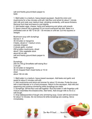 Im Not A Chef.......Salie292
salt and freshly ground black pepper to
taste
1. Melt butter in a medium, heavy-based saucepan. Sauté the onion and
mushrooms for a few minutes until soft. Add flour and whisk for about 1 minute.
Add milk and cook over medium heat, whisking constantly, until sauce thickens.
Remove from heat and leave to cool slightly.
2. Add beaten eggs, cheese, herbs and seasoning and whisk until smooth.
3. Spoon mixture into a greased 23 cm round ovenproof tart dish. Bake in a
preheated oven at 160 °C for 20 – 30 minutes or until set. Cut into squares or
wedges
Mushroom soup with dumplings
Serves 4 - 6
30 ml butter or margarine
4 leeks, sliced or 1 medium onion,
coarsely chopped
2 cloves garlic, crushed
250 g button mushrooms, sliced
about 1 litre vegetable stock
about 60 ml milk
salt and freshly ground black pepper to
taste
Dumplings
250 ml (140 g) Snowflake self-raising flour
3 ml salt
30 ml butter or margarine
30 ml chopped fresh mixed herbs or 10 ml
dried
about 150 ml milk
1. Melt butter in a medium, heavy-based saucepan. Add leeks and garlic and
sauté for about 2 minutes until soft.
2. Add mushrooms and stock and simmer for about 15 minutes. Purée the soup
with a hand blender or in a food processor. Return to the saucepan. Add milk and
seasoning and continue simmering while dumplings are made.
3. Dumplings: Sift the flour and salt together. Rub the butter in with fingertips until
mixture resembles fine breadcrumbs. Add herbs. Add enough milk to mix to a
soft dough.
4. Drop tablespoonsful of dough onto simmering soup. Cover with lid and simmer
for about 12 minutes. Do not remove lid while dumplings are cooking. Serve
immediately.
 