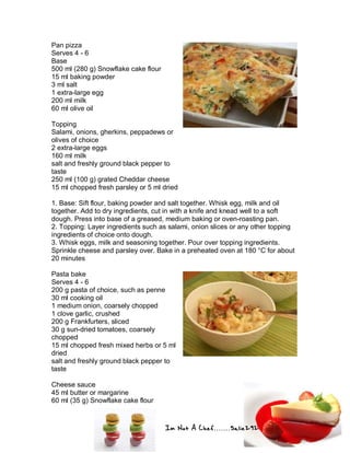 Im Not A Chef.......Salie292
Pan pizza
Serves 4 - 6
Base
500 ml (280 g) Snowflake cake flour
15 ml baking powder
3 ml salt
1 extra-large egg
200 ml milk
60 ml olive oil
Topping
Salami, onions, gherkins, peppadews or
olives of choice
2 extra-large eggs
160 ml milk
salt and freshly ground black pepper to
taste
250 ml (100 g) grated Cheddar cheese
15 ml chopped fresh parsley or 5 ml dried
1. Base: Sift flour, baking powder and salt together. Whisk egg, milk and oil
together. Add to dry ingredients, cut in with a knife and knead well to a soft
dough. Press into base of a greased, medium baking or oven-roasting pan.
2. Topping: Layer ingredients such as salami, onion slices or any other topping
ingredients of choice onto dough.
3. Whisk eggs, milk and seasoning together. Pour over topping ingredients.
Sprinkle cheese and parsley over. Bake in a preheated oven at 180 °C for about
20 minutes
Pasta bake
Serves 4 - 6
200 g pasta of choice, such as penne
30 ml cooking oil
1 medium onion, coarsely chopped
1 clove garlic, crushed
200 g Frankfurters, sliced
30 g sun-dried tomatoes, coarsely
chopped
15 ml chopped fresh mixed herbs or 5 ml
dried
salt and freshly ground black pepper to
taste
Cheese sauce
45 ml butter or margarine
60 ml (35 g) Snowflake cake flour
 