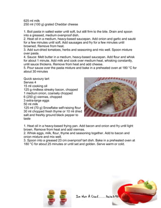 Im Not A Chef.......Salie292
625 ml milk
250 ml (100 g) grated Cheddar cheese
1. Boil pasta in salted water until soft, but still firm to the bite. Drain and spoon
into a greased, medium ovenproof dish.
2. Heat oil in a medium, heavy-based saucepan. Add onion and garlic and sauté
for a few minutes until soft. Add sausages and fry for a few minutes until
browned. Remove from heat.
3. Add sun-dried tomatoes, herbs and seasoning and mix well. Spoon mixture
over pasta.
4. Sauce: Melt butter in a medium, heavy-based saucepan. Add flour and whisk
for about 1 minute. Add milk and cook over medium heat, whisking constantly,
until sauce thickens. Remove from heat and add cheese.
5. Pour sauce over the pasta mixture and bake in a preheated oven at 180 °C for
about 30 minutes
Quick savoury tart
Serves 4
15 ml cooking oil
125 g rindless streaky bacon, chopped
1 medium onion, coarsely chopped
6 (250 g) viennas, chopped
3 extra-large eggs
50 ml milk
125 ml (70 g) Snowflake self-raising flour
30 ml chopped fresh thyme or 10 ml dried
salt and freshly ground black pepper to
taste
1. Heat oil in a heavy-based frying pan. Add bacon and onion and fry until light
brown. Remove from heat and add viennas.
2. Whisk eggs, milk, flour, thyme and seasoning together. Add to bacon and
onion mixture and mix well.
3. Spoon into a greased 23 cm ovenproof tart dish. Bake in a preheated oven at
180 °C for about 25 minutes or until set and golden. Serve warm or cold.
 