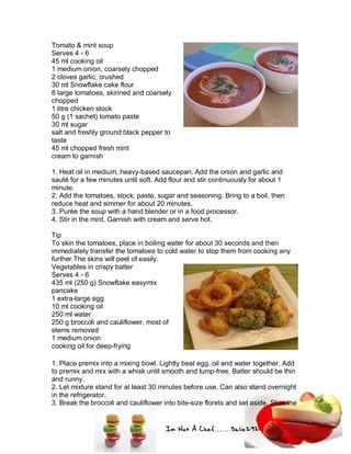 Im Not A Chef.......Salie292
Tomato & mint soup
Serves 4 - 6
45 ml cooking oil
1 medium onion, coarsely chopped
2 cloves garlic, crushed
30 ml Snowflake cake flour
8 large tomatoes, skinned and coarsely
chopped
1 litre chicken stock
50 g (1 sachet) tomato paste
30 ml sugar
salt and freshly ground black pepper to
taste
45 ml chopped fresh mint
cream to garnish
1. Heat oil in medium, heavy-based saucepan. Add the onion and garlic and
sauté for a few minutes until soft. Add flour and stir continuously for about 1
minute.
2. Add the tomatoes, stock, paste, sugar and seasoning. Bring to a boil, then
reduce heat and simmer for about 20 minutes.
3. Purée the soup with a hand blender or in a food processor.
4. Stir in the mint. Garnish with cream and serve hot.
Tip
To skin the tomatoes, place in boiling water for about 30 seconds and then
immediately transfer the tomatoes to cold water to stop them from cooking any
further.The skins will peel of easily.
Vegetables in crispy batter
Serves 4 - 6
435 ml (250 g) Snowflake easymix
pancake
1 extra-large egg
10 ml cooking oil
250 ml water
250 g broccoli and cauliflower, most of
stems removed
1 medium onion
cooking oil for deep-frying
1. Place premix into a mixing bowl. Lightly beat egg, oil and water together. Add
to premix and mix with a whisk until smooth and lump-free. Batter should be thin
and runny.
2. Let mixture stand for at least 30 minutes before use. Can also stand overnight
in the refrigerator.
3. Break the broccoli and cauliflower into bite-size florets and set aside. Slice the
 