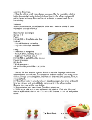 Im Not A Chef.......Salie292
onion into thick rings.
4. Heat the oil in a small, heavy-based saucepan. Dip the vegetables into the
batter, then gently transfer to the hot oil and deep-fry for a few minutes until
golden brown and crisp. Remove from oil and drain on paper towel. Serve
immediately.
Variation
Substitute the broccoli, cauliflower and onion with 3 medium onions or other
vegetables such as butternut.
Baby marrow & onion pie
Serves 4 - 6
Pastry
250 ml (140 g) Snowflake cake flour
3 ml salt
125 g cold butter or margarine
215 g can cream-style sweetcorn
Filling
45 ml butter or margarine
1 medium onion, coarsely chopped
4 large baby marrows, sliced
250 ml (100 g) grated Cheddar cheese
2 extra-large eggs
60 ml milk
250 ml sour cream
salt and freshly ground black pepper to
taste
1. Pastry: Sift flour and salt together. Rub in butter with fingertips until mixture
resembles fine breadcrumbs. Add sweetcorn and mix well to a soft, sticky pastry.
Spread, using a spoon or spatula, into the base and sides of a greased, medium
ovenproof dish.
2. Filling: Heat butter in a medium, heavy-based saucepan. Add onion and sauté
for a few minutes until soft. Add baby marrows and fry for a few minutes.
Remove from heat and let cool slightly.
3. Spoon mixture onto pastry base. Sprinkle cheese over.
4. Whisk eggs, milk, sour cream and seasoning together. Pour over filling and
bake in a preheated oven at 180 °C for about 45 minutes, or until set and golden
brown.
 