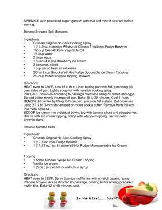 Im Not A Chef.......Salie292
SPRINKLE with powdered sugar; garnish with fruit and mint, if desired, before
serving.
Banana Brownie Split Sundaes
Ingredients:
• Crisco® Original No-Stick Cooking Spray
• 1 (19.5 oz.) package Pillsbury® Classic Traditional Fudge Brownie
• 1/2 cup Crisco® Pure Vegetable Oil
• 1/4 cup water
• 2 large eggs
• 1 quart (4 cups) strawberry ice cream
• 2 bananas, sliced
• 1 cup sliced fresh strawberries
• 2/3 to 1 cup Smucker's® Hot Fudge Spoonable Ice Cream Topping
• 2/3 cup frozen whipped topping, thawed
Directions:
HEAT oven to 350°F. Line 15 x 10 x 1-inch baking pan with foil, extending foil
over sides of pan. Lightly spray foil with no-stick cooking spray.
PREPARE brownies according to package directions using oil, water and eggs.
Spread batter evenly in prepared pan. Bake 15 to 20 minutes. Cool 1 hour.
REMOVE brownies by lifting foil from pan; place on flat surface. Cut brownies
using 2 1/2 to 3-inch star-shaped or round cookie cutter. Remove from foil with
thin metal spatula.
SCOOP ice cream into individual bowls; top with banana slices and strawberries.
Drizzle with ice cream topping; dollop with whipped topping. Garnish with
brownie stars.
Brownie Sundae Bliss
Ingredients:
• Crisco® Original No-Stick Cooking Spray
• 1 (19.5 oz.) box Fudge Brownie
• 1 (11.75 oz.) jar Smucker's® Hot Fudge Microwaveable Ice Cream
Topping
• 1 bottle Sundae Syrups Ice Cream Topping
• Vanilla ice cream
• 1 (5 oz.) jar pecans or walnuts in syrup
Directions:
HEAT oven to 325ºF. Spray 6 jumbo muffin tins with no-stick cooking spray.
Prepare brownie mix as directed on package, dividing batter among prepared
muffin tins. Bake 42 to 45 minutes; cool.
 