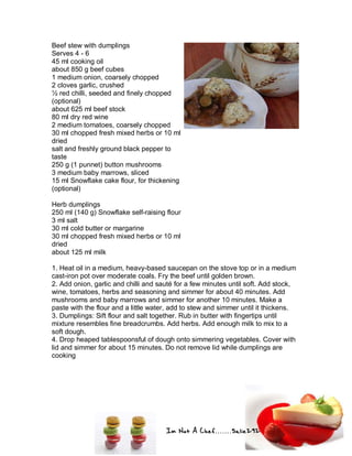 Im Not A Chef.......Salie292
Beef stew with dumplings
Serves 4 - 6
45 ml cooking oil
about 850 g beef cubes
1 medium onion, coarsely chopped
2 cloves garlic, crushed
½ red chilli, seeded and finely chopped
(optional)
about 625 ml beef stock
80 ml dry red wine
2 medium tomatoes, coarsely chopped
30 ml chopped fresh mixed herbs or 10 ml
dried
salt and freshly ground black pepper to
taste
250 g (1 punnet) button mushrooms
3 medium baby marrows, sliced
15 ml Snowflake cake flour, for thickening
(optional)
Herb dumplings
250 ml (140 g) Snowflake self-raising flour
3 ml salt
30 ml cold butter or margarine
30 ml chopped fresh mixed herbs or 10 ml
dried
about 125 ml milk
1. Heat oil in a medium, heavy-based saucepan on the stove top or in a medium
cast-iron pot over moderate coals. Fry the beef until golden brown.
2. Add onion, garlic and chilli and sauté for a few minutes until soft. Add stock,
wine, tomatoes, herbs and seasoning and simmer for about 40 minutes. Add
mushrooms and baby marrows and simmer for another 10 minutes. Make a
paste with the flour and a little water, add to stew and simmer until it thickens.
3. Dumplings: Sift flour and salt together. Rub in butter with fingertips until
mixture resembles fine breadcrumbs. Add herbs. Add enough milk to mix to a
soft dough.
4. Drop heaped tablespoonsful of dough onto simmering vegetables. Cover with
lid and simmer for about 15 minutes. Do not remove lid while dumplings are
cooking
 