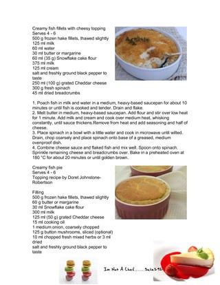 Im Not A Chef.......Salie292
Creamy fish fillets with cheesy topping
Serves 4 - 6
500 g frozen hake fillets, thawed slightly
125 ml milk
60 ml water
30 ml butter or margarine
60 ml (35 g) Snowflake cake flour
375 ml milk
125 ml cream
salt and freshly ground black pepper to
taste
250 ml (100 g) grated Cheddar cheese
300 g fresh spinach
45 ml dried breadcrumbs
1. Poach fish in milk and water in a medium, heavy-based saucepan for about 10
minutes or until fish is cooked and tender. Drain and flake.
2. Melt butter in medium, heavy-based saucepan. Add flour and stir over low heat
for 1 minute. Add milk and cream and cook over medium heat, whisking
constantly, until sauce thickens.Remove from heat and add seasoning and half of
cheese.
3. Place spinach in a bowl with a little water and cook in microwave until wilted.
Drain, chop coarsely and place spinach onto base of a greased, medium
ovenproof dish.
4. Combine cheese sauce and flaked fish and mix well. Spoon onto spinach.
Sprinkle remaining cheese and breadcrumbs over. Bake in a preheated oven at
180 °C for about 20 minutes or until golden brown.
Creamy fish pie
Serves 4 - 6
Topping recipe by Doret Johnstone-
Robertson
Filling
500 g frozen hake fillets, thawed slightly
60 g butter or margarine
30 ml Snowflake cake flour
300 ml milk
125 ml (50 g) grated Cheddar cheese
15 ml cooking oil
1 medium onion, coarsely chopped
125 g button mushrooms, sliced (optional)
10 ml chopped fresh mixed herbs or 3 ml
dried
salt and freshly ground black pepper to
taste
 