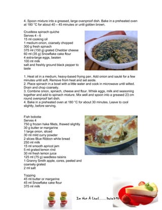 Im Not A Chef.......Salie292
4. Spoon mixture into a greased, large ovenproof dish. Bake in a preheated oven
at 180 °C for about 40 – 45 minutes or until golden brown.
Crustless spinach quiche
Serves 4 - 6
15 ml cooking oil
1 medium onion, coarsely chopped
300 g fresh spinach
375 ml (150 g) grated Cheddar cheese
60 ml (35 g) Snowflake cake flour
4 extra-large eggs, beaten
100 ml milk
salt and freshly ground black pepper to
taste
1. Heat oil in a medium, heavy-based frying pan. Add onion and sauté for a few
minutes until soft. Remove from heat and set aside.
2. Place spinach in a bowl with a little water and cook in microwave until wilted.
Drain and chop coarsely.
3. Combine onion, spinach, cheese and flour. Whisk eggs, milk and seasoning
together and add to spinach mixture. Mix well and spoon into a greased 23 cm
round ovenproof tart dish.
4. Bake in a preheated oven at 180 °C for about 30 minutes. Leave to cool
slightly, before serving.
Fish bobotie
Serves 4
750 g frozen hake fillets, thawed slightly
30 g butter or margarine
1 large onion, sliced
30 ml mild curry powder
2 slices Blue Ribbon white bread
250 ml milk
15 ml smooth apricot jam
5 ml grated lemon rind
30 ml fresh lemon juice
125 ml (75 g) seedless raisins
1 Granny Smith apple, cores, peeled and
coarsely grated
2 ml salt
Topping
45 ml butter or margarine
45 ml Snowflake cake flour
375 ml milk
 