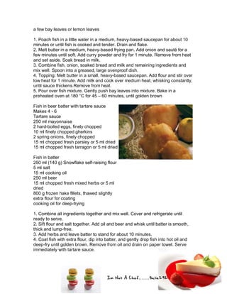 Im Not A Chef.......Salie292
a few bay leaves or lemon leaves
1. Poach fish in a little water in a medium, heavy-based saucepan for about 10
minutes or until fish is cooked and tender. Drain and flake.
2. Melt butter in a medium, heavy-based frying pan. Add onion and sauté for a
few minutes until soft. Add curry powder and fry for 1 minute. Remove from heat
and set aside. Soak bread in milk.
3. Combine fish, onion, soaked bread and milk and remaining ingredients and
mix well. Spoon into a greased, large ovenproof dish.
4. Topping: Melt butter in a small, heavy-based saucepan. Add flour and stir over
low heat for 1 minute. Add milk and cook over medium heat, whisking constantly,
until sauce thickens.Remove from heat.
5. Pour over fish mixture. Gently push bay leaves into mixture. Bake in a
preheated oven at 180 °C for 45 – 60 minutes, until golden brown
Fish in beer batter with tartare sauce
Makes 4 - 6
Tartare sauce
250 ml mayonnaise
2 hard-boiled eggs, finely chopped
10 ml finely chopped gherkins
2 spring onions, finely chopped
15 ml chopped fresh parsley or 5 ml dried
15 ml chopped fresh tarragon or 5 ml dried
Fish in batter
250 ml (140 g) Snowflake self-raising flour
5 ml salt
15 ml cooking oil
250 ml beer
15 ml chopped fresh mixed herbs or 5 ml
dried
800 g frozen hake fillets, thawed slightly
extra flour for coating
cooking oil for deep-frying
1. Combine all ingredients together and mix well. Cover and refrigerate until
ready to serve.
2. Sift flour and salt together. Add oil and beer and whisk until batter is smooth,
thick and lump-free.
3. Add herbs and leave batter to stand for about 10 minutes.
4. Coat fish with extra flour, dip into batter, and gently drop fish into hot oil and
deep-fry until golden brown. Remove from oil and drain on paper towel. Serve
immediately with tartare sauce.
 