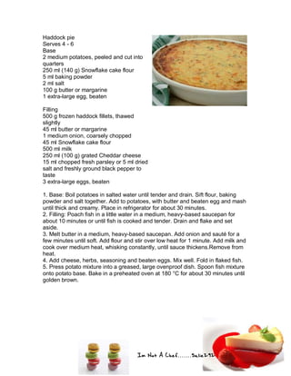 Im Not A Chef.......Salie292
Haddock pie
Serves 4 - 6
Base
2 medium potatoes, peeled and cut into
quarters
250 ml (140 g) Snowflake cake flour
5 ml baking powder
2 ml salt
100 g butter or margarine
1 extra-large egg, beaten
Filling
500 g frozen haddock fillets, thawed
slightly
45 ml butter or margarine
1 medium onion, coarsely chopped
45 ml Snowflake cake flour
500 ml milk
250 ml (100 g) grated Cheddar cheese
15 ml chopped fresh parsley or 5 ml dried
salt and freshly ground black pepper to
taste
3 extra-large eggs, beaten
1. Base: Boil potatoes in salted water until tender and drain. Sift flour, baking
powder and salt together. Add to potatoes, with butter and beaten egg and mash
until thick and creamy. Place in refrigerator for about 30 minutes.
2. Filling: Poach fish in a little water in a medium, heavy-based saucepan for
about 10 minutes or until fish is cooked and tender. Drain and flake and set
aside.
3. Melt butter in a medium, heavy-based saucepan. Add onion and sauté for a
few minutes until soft. Add flour and stir over low heat for 1 minute. Add milk and
cook over medium heat, whisking constantly, until sauce thickens.Remove from
heat.
4. Add cheese, herbs, seasoning and beaten eggs. Mix well. Fold in flaked fish.
5. Press potato mixture into a greased, large ovenproof dish. Spoon fish mixture
onto potato base. Bake in a preheated oven at 180 °C for about 30 minutes until
golden brown.
 
