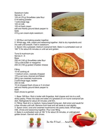 Im Not A Chef.......Salie292
Sweetcorn bake
Serves 4 - 6
125 ml (70 g) Snowflake cake flour
5 ml baking powder
1 extra-large egg
125 ml milk
125 ml fresh cream
salt and freshly ground black pepper to
taste
410 g can cream-style sweetcorn
1. Sift flour and baking powder together.
2. Whisk egg, milk, cream and seasoning together. Add to dry ingredients and
mix well until smooth. Fold in sweetcorn.
3. Spoon into a greased, medium ovenproof dish. Bake in a preheated oven at
160 °C for about 45 minutes or until set and golden.
Tuna & mushroom pie
Serves 4 - 6
Base
250 ml (140 g) Snowflake cake flour
125 g cold butter or margarine
250 ml (100 g) grated Cheddar cheese
Filling
15 ml cooking oil
1 medium onion, coarsely chopped
170 g can tuna, drained and flaked
285 g can creamed mushrooms
2 extra-large eggs, beaten
250 ml milk
15 ml chopped fresh chives or 5 ml dried
salt and freshly ground black pepper to
taste
fresh chives to garnish
1. Base: Sift flour. Rub in butter with fingertips. Add cheese and mix to a soft,
sticky pastry. Press into base and sides of a greased 23 cm round ovenproof pie
dish. Refrigerate for about 20 minutes until firm.
2. Filling: Heat oil in a medium, heavy-based frying pan. Add onion and sauté for
a few minutes until soft. Remove from heat and set aside to cool slightly.
3. Spoon onion, tuna and creamed mushrooms into pastry base. Whisk eggs,
milk, chives and seasoning together. Pour over filling.
4. Bake in a preheated oven at 180 °C for about 35 minutes, or until set and
golden brown. Garnish with chives.
 