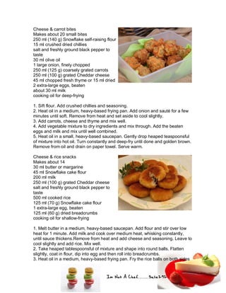 Im Not A Chef.......Salie292
Cheese & carrot bites
Makes about 20 small bites
250 ml (140 g) Snowflake self-raising flour
15 ml crushed dried chillies
salt and freshly ground black pepper to
taste
30 ml olive oil
1 large onion, finely chopped
250 ml (125 g) coarsely grated carrots
250 ml (100 g) grated Cheddar cheese
45 ml chopped fresh thyme or 15 ml dried
2 extra-large eggs, beaten
about 30 ml milk
cooking oil for deep-frying
1. Sift flour. Add crushed chillies and seasoning.
2. Heat oil in a medium, heavy-based frying pan. Add onion and sauté for a few
minutes until soft. Remove from heat and set aside to cool slightly.
3. Add carrots, cheese and thyme and mix well.
4. Add vegetable mixture to dry ingredients and mix through. Add the beaten
eggs and milk and mix until well combined.
5. Heat oil in a small, heavy-based saucepan. Gently drop heaped teaspoonsful
of mixture into hot oil. Turn constantly and deep-fry until done and golden brown.
Remove from oil and drain on paper towel. Serve warm.
Cheese & rice snacks
Makes about 14
30 ml butter or margarine
45 ml Snowflake cake flour
200 ml milk
250 ml (100 g) grated Cheddar cheese
salt and freshly ground black pepper to
taste
500 ml cooked rice
125 ml (70 g) Snowflake cake flour
1 extra-large egg, beaten
125 ml (60 g) dried breadcrumbs
cooking oil for shallow-frying
1. Melt butter in a medium, heavy-based saucepan. Add flour and stir over low
heat for 1 minute. Add milk and cook over medium heat, whisking constantly,
until sauce thickens.Remove from heat and add cheese and seasoning. Leave to
cool slightly and add rice. Mix well.
2. Take heaped tablespoonsful of mixture and shape into round balls. Flatten
slightly, coat in flour, dip into egg and then roll into breadcrumbs.
3. Heat oil in a medium, heavy-based frying pan. Fry the rice balls on both sides
 