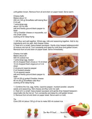 Im Not A Chef.......Salie292
until golden brown. Remove from oil and drain on paper towel. Serve warm.
Cheesy balls
Makes about 12
250 ml (140 g) Snowflake self-raising flour
2 ml salt
1 extra-large egg
about 125 ml milk
salt and freshly ground black pepper to
taste
125 g Cheddar cheese or mozzarella, cut
into small cubes
cooking oil for deep-frying
1. Sift flour and salt together. Whisk egg, milk and seasoning together. Add to dry
ingredients and mix well. Add cheese cubes.
2. Heat oil in a small, heavy-based saucepan. Gently drop heaped tablespoonsful
of mixture into hot oil. Turn constantly and deep-fry until done and golden brown.
Remove from oil and drain on paper towel. Serve immediately.
Cheesy rice balls
Makes about 25
500 ml cooked rice
1 extra-large egg, beaten
45 ml chopped fresh chives or 15 ml dried
15 ml chopped fresh origanum or 5 ml
dried
2 ml ground cayenne pepper
2 ml mustard powder
15 ml sesame seeds
salt and freshly ground black pepper to
taste
125 ml (50 g) grated Cheddar cheese
80 ml (45 g) Snowflake cake flour
cooking oil for deep-frying
1. Combine the rice, egg, herbs, cayenne pepper, mustard powder, sesame
seeds and seasoning. Add cheese and flour and mix well.
2. Heat oil in a small, heavy-based saucepan and gently drop heaped teaspoon-
sized balls into the hot oil. Turn constantly and deep-fry until golden brown.
3. Remove from oil and drain on paper towel. Serve warm or cold.
Tip
Cook 200 ml (about 150 g) of rice to make 500 ml cooked rice
 