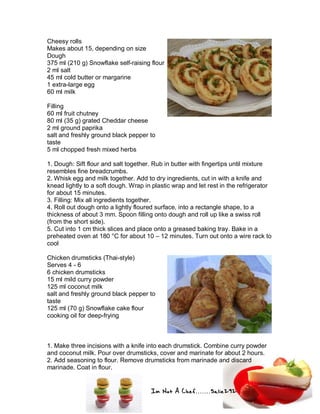 Im Not A Chef.......Salie292
Cheesy rolls
Makes about 15, depending on size
Dough
375 ml (210 g) Snowflake self-raising flour
2 ml salt
45 ml cold butter or margarine
1 extra-large egg
60 ml milk
Filling
60 ml fruit chutney
80 ml (35 g) grated Cheddar cheese
2 ml ground paprika
salt and freshly ground black pepper to
taste
5 ml chopped fresh mixed herbs
1. Dough: Sift flour and salt together. Rub in butter with fingertips until mixture
resembles fine breadcrumbs.
2. Whisk egg and milk together. Add to dry ingredients, cut in with a knife and
knead lightly to a soft dough. Wrap in plastic wrap and let rest in the refrigerator
for about 15 minutes.
3. Filling: Mix all ingredients together.
4. Roll out dough onto a lightly floured surface, into a rectangle shape, to a
thickness of about 3 mm. Spoon filling onto dough and roll up like a swiss roll
(from the short side).
5. Cut into 1 cm thick slices and place onto a greased baking tray. Bake in a
preheated oven at 180 °C for about 10 – 12 minutes. Turn out onto a wire rack to
cool
Chicken drumsticks (Thai-style)
Serves 4 - 6
6 chicken drumsticks
15 ml mild curry powder
125 ml coconut milk
salt and freshly ground black pepper to
taste
125 ml (70 g) Snowflake cake flour
cooking oil for deep-frying
1. Make three incisions with a knife into each drumstick. Combine curry powder
and coconut milk. Pour over drumsticks, cover and marinate for about 2 hours.
2. Add seasoning to flour. Remove drumsticks from marinade and discard
marinade. Coat in flour.
 