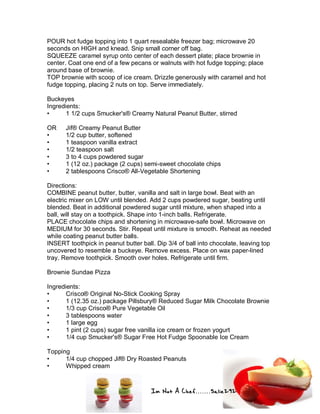 Im Not A Chef.......Salie292
POUR hot fudge topping into 1 quart resealable freezer bag; microwave 20
seconds on HIGH and knead. Snip small corner off bag.
SQUEEZE caramel syrup onto center of each dessert plate; place brownie in
center. Coat one end of a few pecans or walnuts with hot fudge topping; place
around base of brownie.
TOP brownie with scoop of ice cream. Drizzle generously with caramel and hot
fudge topping, placing 2 nuts on top. Serve immediately.
Buckeyes
Ingredients:
• 1 1/2 cups Smucker's® Creamy Natural Peanut Butter, stirred
OR Jif® Creamy Peanut Butter
• 1/2 cup butter, softened
• 1 teaspoon vanilla extract
• 1/2 teaspoon salt
• 3 to 4 cups powdered sugar
• 1 (12 oz.) package (2 cups) semi-sweet chocolate chips
• 2 tablespoons Crisco® All-Vegetable Shortening
Directions:
COMBINE peanut butter, butter, vanilla and salt in large bowl. Beat with an
electric mixer on LOW until blended. Add 2 cups powdered sugar, beating until
blended. Beat in additional powdered sugar until mixture, when shaped into a
ball, will stay on a toothpick. Shape into 1-inch balls. Refrigerate.
PLACE chocolate chips and shortening in microwave-safe bowl. Microwave on
MEDIUM for 30 seconds. Stir. Repeat until mixture is smooth. Reheat as needed
while coating peanut butter balls.
INSERT toothpick in peanut butter ball. Dip 3/4 of ball into chocolate, leaving top
uncovered to resemble a buckeye. Remove excess. Place on wax paper-lined
tray. Remove toothpick. Smooth over holes. Refrigerate until firm.
Brownie Sundae Pizza
Ingredients:
• Crisco® Original No-Stick Cooking Spray
• 1 (12.35 oz.) package Pillsbury® Reduced Sugar Milk Chocolate Brownie
• 1/3 cup Crisco® Pure Vegetable Oil
• 3 tablespoons water
• 1 large egg
• 1 pint (2 cups) sugar free vanilla ice cream or frozen yogurt
• 1/4 cup Smucker's® Sugar Free Hot Fudge Spoonable Ice Cream
Topping
• 1/4 cup chopped Jif® Dry Roasted Peanuts
• Whipped cream
 
