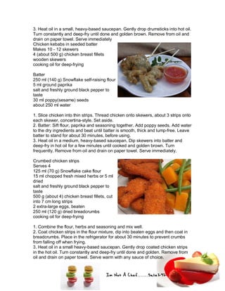 Im Not A Chef.......Salie292
3. Heat oil in a small, heavy-based saucepan. Gently drop drumsticks into hot oil.
Turn constantly and deep-fry until done and golden brown. Remove from oil and
drain on paper towel. Serve immediately
Chicken kebabs in seeded batter
Makes 10 - 12 skewers
4 (about 500 g) chicken breast fillets
wooden skewers
cooking oil for deep-frying
Batter
250 ml (140 g) Snowflake self-raising flour
5 ml ground paprika
salt and freshly ground black pepper to
taste
30 ml poppy(sesame) seeds
about 250 ml water
1. Slice chicken into thin strips. Thread chicken onto skewers, about 3 strips onto
each skewer, concertina-style. Set aside.
2. Batter: Sift flour, paprika and seasoning together. Add poppy seeds. Add water
to the dry ingredients and beat until batter is smooth, thick and lump-free. Leave
batter to stand for about 30 minutes, before using.
3. Heat oil in a medium, heavy-based saucepan. Dip skewers into batter and
deep-fry in hot oil for a few minutes until cooked and golden brown. Turn
frequently. Remove from oil and drain on paper towel. Serve immediately.
Crumbed chicken strips
Serves 4
125 ml (70 g) Snowflake cake flour
15 ml chopped fresh mixed herbs or 5 ml
dried
salt and freshly ground black pepper to
taste
500 g (about 4) chicken breast fillets, cut
into 7 cm long strips
2 extra-large eggs, beaten
250 ml (120 g) dried breadcrumbs
cooking oil for deep-frying
1. Combine the flour, herbs and seasoning and mix well.
2. Coat chicken strips in the flour mixture, dip into beaten eggs and then coat in
breadcrumbs. Place in the refrigerator for about 30 minutes to prevent crumbs
from falling off when frying.
3. Heat oil in a small heavy-based saucepan. Gently drop coated chicken strips
in the hot oil. Turn constantly and deep-fry until done and golden. Remove from
oil and drain on paper towel. Serve warm with any sauce of choice.
 