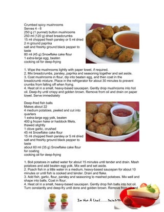 Im Not A Chef.......Salie292
Crumbed spicy mushrooms
Serves 4 - 6
250 g (1 punnet) button mushrooms
250 ml (120 g) dried breadcrumbs
15 ml chopped fresh parsley or 5 ml dried
2 m ground paprika
salt and freshly ground black pepper to
taste
80 ml (45 g) Snowflake cake flour
1 extra-large egg, beaten
cooking oil for deep-frying
1. Wipe the mushrooms lightly with paper towel, if required.
2. Mix breadcrumbs, parsley, paprika and seasoning together and set aside.
3. Coat mushrooms in flour, dip into beaten egg, and then coat in the
breadcrumb mixture. Place in the refrigerator for about 30 minutes to prevent
crumbs from falling off when frying.
4. Heat oil in a small, heavy-based saucepan. Gently drop mushrooms into hot
oil. Deep-fry until crispy and golden brown. Remove from oil and drain on paper
towel. Serve immediately
Deep-fried fish balls
Makes about 22
4 medium potatoes, peeled and cut into
quarters
1 extra-large egg yolk, beaten
400 g frozen hake or haddock fillets,
thawed slightly
1 clove garlic, crushed
45 ml Snowflake cake flour
15 ml chopped fresh parsley or 5 ml dried
salt and freshly ground black pepper to
taste
about 60 ml (35 g) Snowflake cake flour
for coating
cooking oil for deep-frying
1. Boil potatoes in salted water for about 15 minutes until tender and drain. Mash
potatoes and add beaten egg yolk. Mix well and set aside.
2. Poach fish in a little water in a medium, heavy-based saucepan for about 10
minutes or until fish is cooked and tender. Drain and flake.
3. Add fish, garlic, flour, parsley and seasoning to mashed potatoes. Mix well and
shape into balls. Coat in flour.
4. Heat oil in a small, heavy-based saucepan. Gently drop fish balls into hot oil.
Turn constantly and deep-fry until done and golden brown. Remove from oil and
 