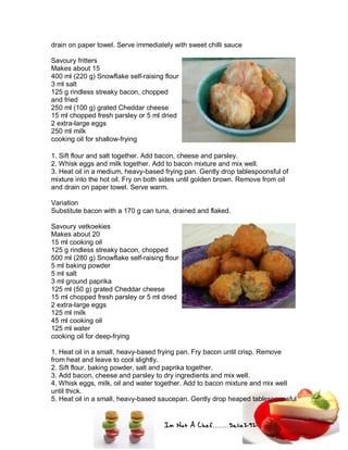 Im Not A Chef.......Salie292
drain on paper towel. Serve immediately with sweet chilli sauce
Savoury fritters
Makes about 15
400 ml (220 g) Snowflake self-raising flour
3 ml salt
125 g rindless streaky bacon, chopped
and fried
250 ml (100 g) grated Cheddar cheese
15 ml chopped fresh parsley or 5 ml dried
2 extra-large eggs
250 ml milk
cooking oil for shallow-frying
1. Sift flour and salt together. Add bacon, cheese and parsley.
2. Whisk eggs and milk together. Add to bacon mixture and mix well.
3. Heat oil in a medium, heavy-based frying pan. Gently drop tablespoonsful of
mixture into the hot oil. Fry on both sides until golden brown. Remove from oil
and drain on paper towel. Serve warm.
Variation
Substitute bacon with a 170 g can tuna, drained and flaked.
Savoury vetkoekies
Makes about 20
15 ml cooking oil
125 g rindless streaky bacon, chopped
500 ml (280 g) Snowflake self-raising flour
5 ml baking powder
5 ml salt
3 ml ground paprika
125 ml (50 g) grated Cheddar cheese
15 ml chopped fresh parsley or 5 ml dried
2 extra-large eggs
125 ml milk
45 ml cooking oil
125 ml water
cooking oil for deep-frying
1. Heat oil in a small, heavy-based frying pan. Fry bacon until crisp. Remove
from heat and leave to cool slightly.
2. Sift flour, baking powder, salt and paprika together.
3. Add bacon, cheese and parsley to dry ingredients and mix well.
4. Whisk eggs, milk, oil and water together. Add to bacon mixture and mix well
until thick.
5. Heat oil in a small, heavy-based saucepan. Gently drop heaped tablespoonsful
 