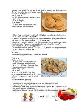Im Not A Chef.......Salie292
of mixture into hot oil. Turn constantly and deep-fry until done and golden brown.
Remove from oil and drain on paper towel. Serve warm
Savoury yoghurt scones
Makes about 8
500 g Snowflake easymix savoury muffin
1 extra-large egg
125 ml cooking oil
30 ml water
175 g tub plain, unflavoured yoghurt
beaten egg and milk for glazing
1. Place the premix into a mixing bowl. Lightly beat egg, oil and water together.
Add to premix and cut in with a knife.
2. Turn out dough onto a lightly floured surface and knead gently until combined
and a smooth, soft dough is formed. Do not over-knead.
3. Press to a thickness of about 2 cm. Cut out rounds with a cookie cutter, about
7 cm in diameter. Place onto a greased baking tray with a little space for
spreading. Brush with beaten egg and milk.
4. Bake in a preheated oven at 200 °C for 12 - 15 minutes, or until golden brown.
Turn out onto a wire rack to cool.
Variation
Substitute the yoghurt with sour cream or buttermilk.
Tuna tarts
Makes about 18
170 g can tuna, drained and flaked
2 hard-boiled eggs, finely chopped
250 ml (100 g) grated Cheddar cheese
1 medium onion, finely chopped
2 extra-large eggs
250 ml milk
60 ml (35 g) Snowflake cake flour
30 ml chopped fresh parsley or 10 ml dried
salt and freshly ground black pepper to
taste
ground paprika for sprinkling
1. Combine tuna, hard-boiled eggs, cheese and onion and mix well.
2. Spoon into greased muffin pans.
3. Whisk eggs, milk, flour, parsley and seasoning together. Pour over mixture in
muffin holes. Sprinkle paprika over.
4. Bake in a preheated oven at 180 °C for about 15 minutes until set and golden.
 
