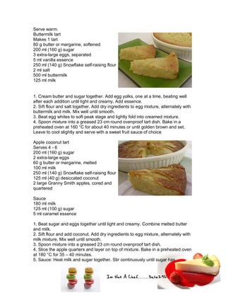 Im Not A Chef.......Salie292
Serve warm.
Buttermilk tart
Makes 1 tart
80 g butter or margarine, softened
200 ml (160 g) sugar
3 extra-large eggs, separated
5 ml vanilla essence
250 ml (140 g) Snowflake self-raising flour
2 ml salt
500 ml buttermilk
125 ml milk
1. Cream butter and sugar together. Add egg yolks, one at a time, beating well
after each addition until light and creamy. Add essence.
2. Sift flour and salt together. Add dry ingredients to egg mixture, alternately with
buttermilk and milk. Mix well until smooth.
3. Beat egg whites to soft peak stage and lightly fold into creamed mixture.
4. Spoon mixture into a greased 23 cm round ovenproof tart dish. Bake in a
preheated oven at 160 °C for about 40 minutes or until golden brown and set.
Leave to cool slightly and serve with a sweet fruit sauce of choice
Apple coconut tart
Serves 4 - 6
200 ml (160 g) sugar
2 extra-large eggs
60 g butter or margarine, melted
100 ml milk
250 ml (140 g) Snowflake self-raising flour
125 ml (40 g) desiccated coconut
2 large Granny Smith apples, cored and
quartered
Sauce
180 ml milk
125 ml (100 g) sugar
5 ml caramel essence
1. Beat sugar and eggs together until light and creamy. Combine melted butter
and milk.
2. Sift flour and add coconut. Add dry ingredients to egg mixture, alternately with
milk mixture. Mix well until smooth.
3. Spoon mixture into a greased 23 cm round ovenproof tart dish.
4. Slice the apple quarters and layer on top of mixture. Bake in a preheated oven
at 180 °C for 35 – 40 minutes.
5. Sauce: Heat milk and sugar together. Stir continuously until sugar has
 